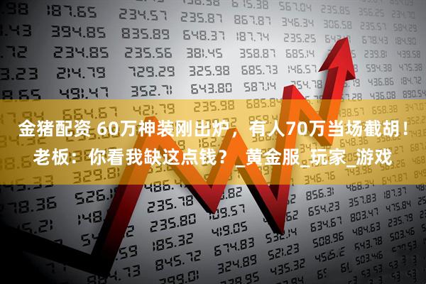 金猪配资 60万神装刚出炉，有人70万当场截胡！老板：你看我缺这点钱？_黄金服_玩家_游戏