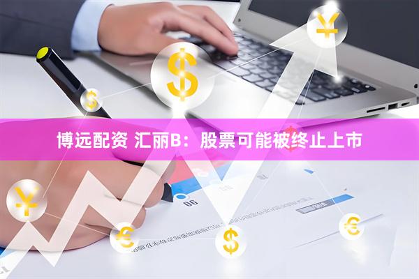 博远配资 汇丽B：股票可能被终止上市