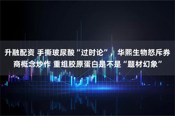 升融配资 手撕玻尿酸“过时论”，华熙生物怒斥券商概念炒作 重组胶原蛋白是不是“题材幻象”