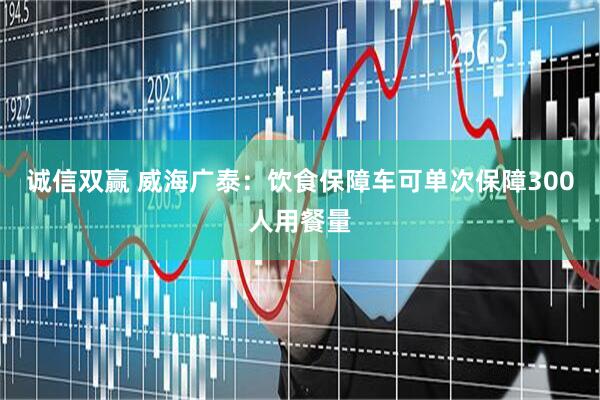 诚信双赢 威海广泰：饮食保障车可单次保障300人用餐量