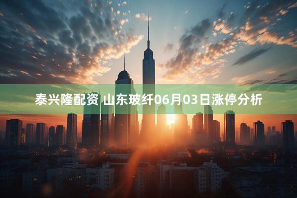 泰兴隆配资 山东玻纤06月03日涨停分析