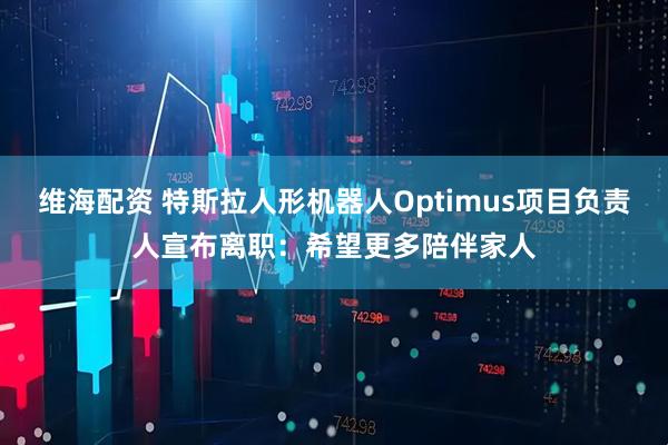 维海配资 特斯拉人形机器人Optimus项目负责人宣布离职：希望更多陪伴家人
