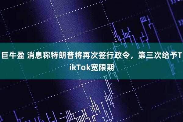 巨牛盈 消息称特朗普将再次签行政令，第三次给予TikTok宽限期