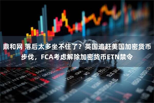 鼎和网 落后太多坐不住了？英国追赶美国加密货币步伐，FCA考虑解除加密货币ETN禁令