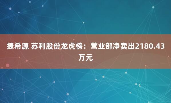 捷希源 苏利股份龙虎榜：营业部净卖出2180.43万元