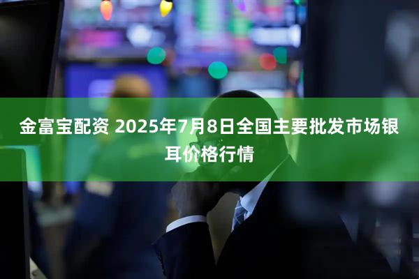 金富宝配资 2025年7月8日全国主要批发市场银耳价格行情