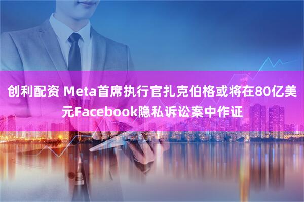 创利配资 Meta首席执行官扎克伯格或将在80亿美元Facebook隐私诉讼案中作证