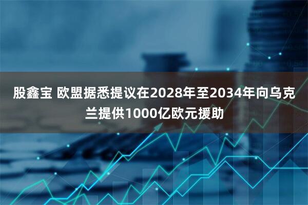 股鑫宝 欧盟据悉提议在2028年至2034年向乌克兰提供1000亿欧元援助