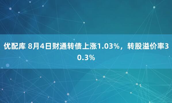 优配库 8月4日财通转债上涨1.03%，转股溢价率30.3%