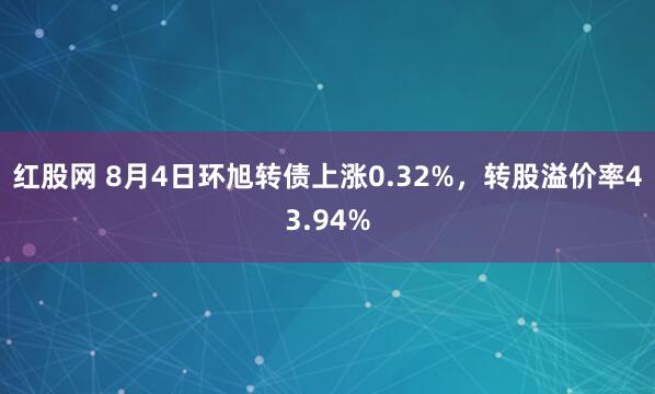 红股网 8月4日环旭转债上涨0.32%，转股溢价率43.94%