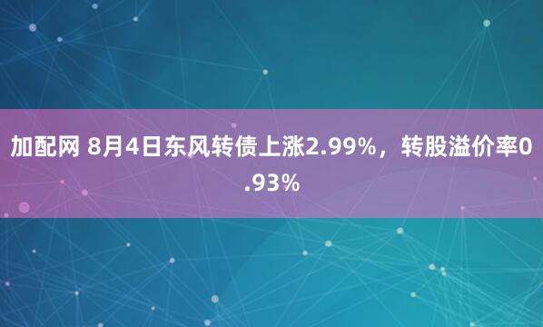 加配网 8月4日东风转债上涨2.99%，转股溢价率0.93%