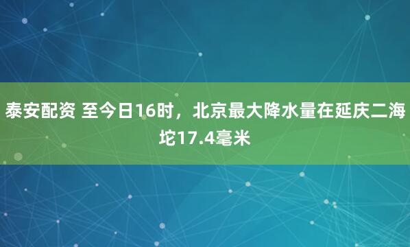 泰安配资 至今日16时，北京最大降水量在延庆二海坨17.4毫米