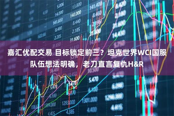 嘉汇优配交易 目标锁定前三？坦克世界WCI国服队伍想法明确，老刀直言复仇H&R