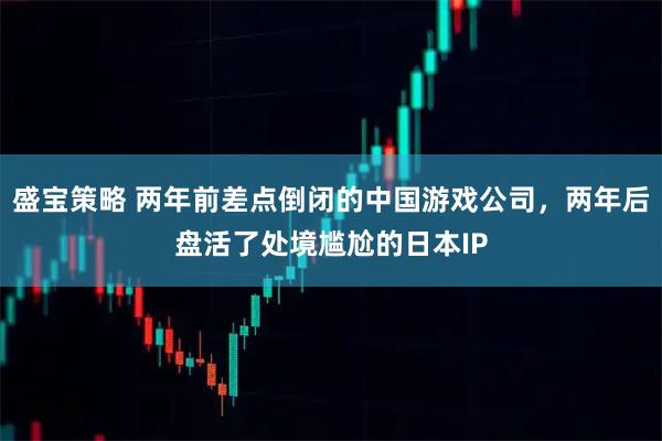 盛宝策略 两年前差点倒闭的中国游戏公司，两年后盘活了处境尴尬的日本IP