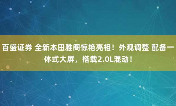 百盛证券 全新本田雅阁惊艳亮相！外观调整 配备一体式大屏，搭载2.0L混动！