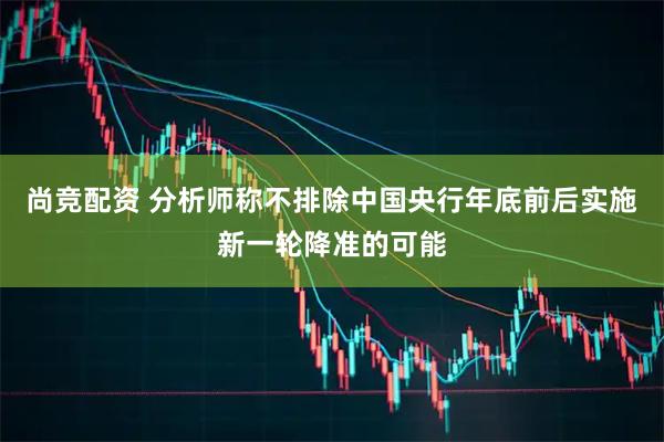 尚竞配资 分析师称不排除中国央行年底前后实施新一轮降准的可能