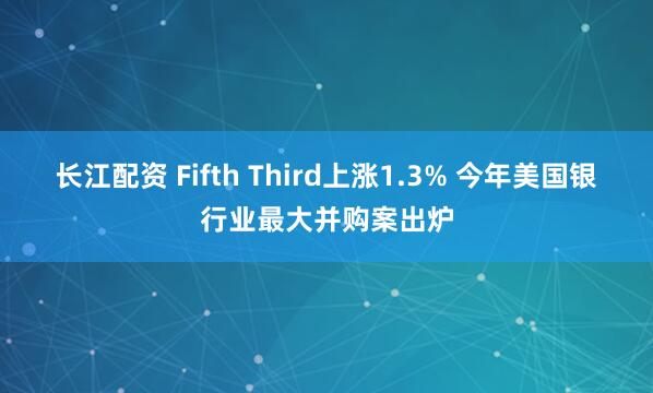 长江配资 Fifth Third上涨1.3% 今年美国银行业最大并购案出炉