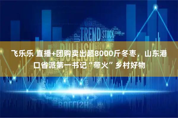飞乐乐 直播+团购卖出超8000斤冬枣，山东港口省派第一书记“带火”乡村好物