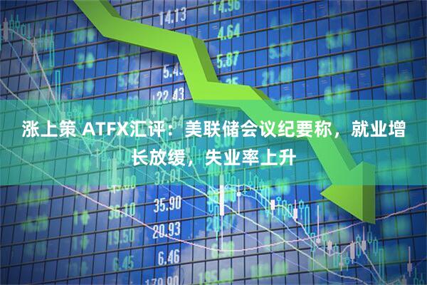 涨上策 ATFX汇评：美联储会议纪要称，就业增长放缓，失业率上升