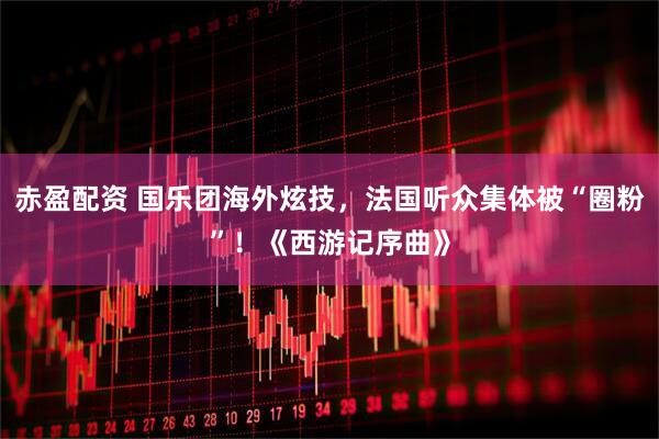 赤盈配资 国乐团海外炫技，法国听众集体被“圈粉”！《西游记序曲》