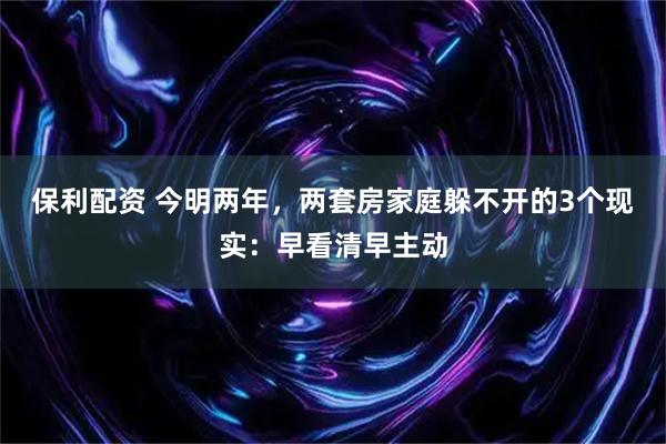 保利配资 今明两年，两套房家庭躲不开的3个现实：早看清早主动