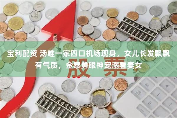 宝利配资 汤唯一家四口机场现身，女儿长发飘飘有气质，金泰勇眼神宠溺看妻女