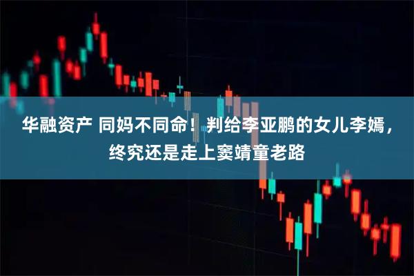 华融资产 同妈不同命！判给李亚鹏的女儿李嫣，终究还是走上窦靖童老路