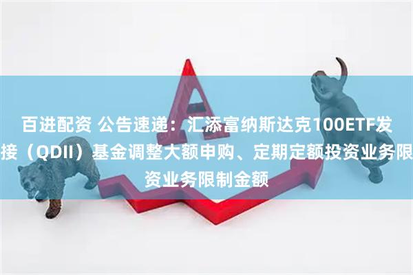 百进配资 公告速递：汇添富纳斯达克100ETF发起式联接（QDII）基金调整大额申购、定期定额投资业务限制金额