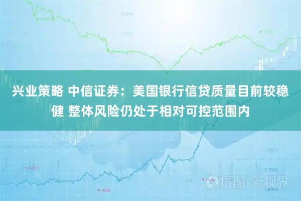 兴业策略 中信证券：美国银行信贷质量目前较稳健 整体风险仍处于相对可控范围内