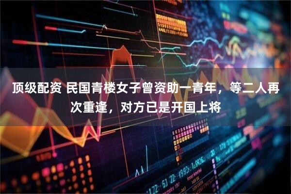 顶级配资 民国青楼女子曾资助一青年，等二人再次重逢，对方已是开国上将