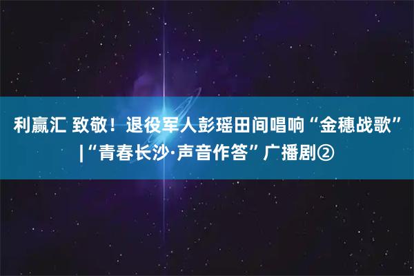 利赢汇 致敬！退役军人彭瑶田间唱响“金穗战歌”|“青春长沙·声音作答”广播剧②