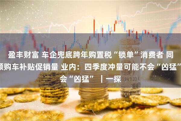 盈丰财富 车企兜底跨年购置税“锁单”消费者 同步推大额购车补贴促销量 业内:四季度冲量可能不会“凶猛” |一探
