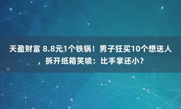 天盈财富 8.8元1个铁锅！男子狂买10个想送人，拆开纸箱笑喷：比手掌还小？