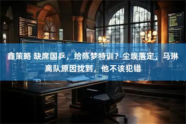 鑫策略 缺席国乒，给陈梦特训？尘埃落定，马琳离队原因找到，他不该犯错