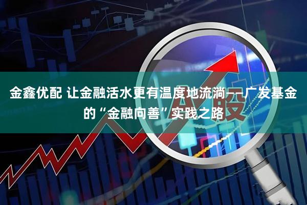 金鑫优配 让金融活水更有温度地流淌——广发基金的“金融向善”实践之路