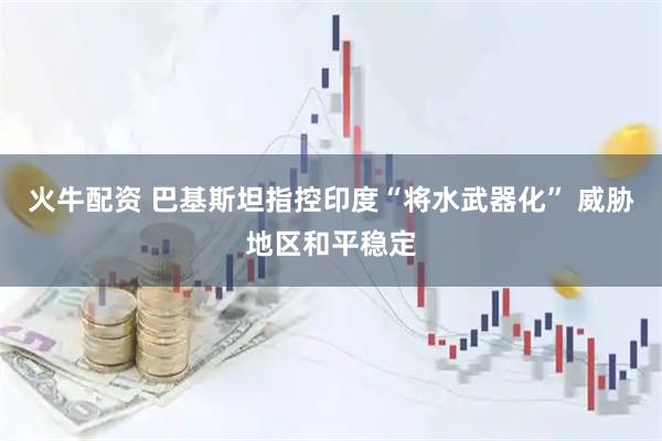 火牛配资 巴基斯坦指控印度“将水武器化” 威胁地区和平稳定