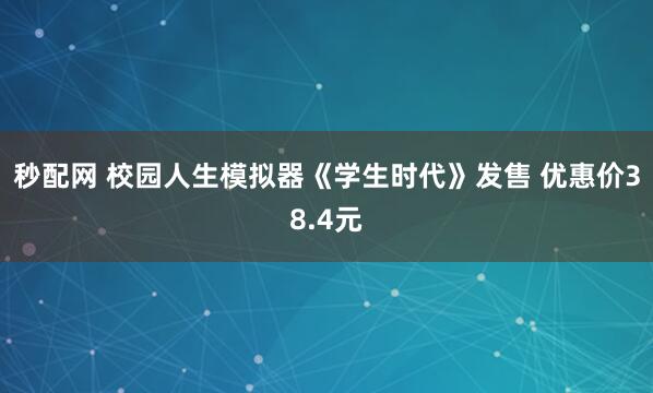 秒配网 校园人生模拟器《学生时代》发售 优惠价38.4元