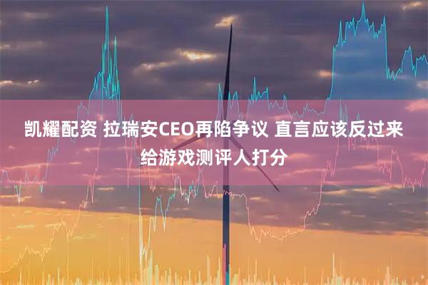 凯耀配资 拉瑞安CEO再陷争议 直言应该反过来给游戏测评人打分