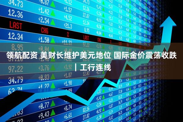 领航配资 美财长维护美元地位 国际金价震荡收跌｜工行连线