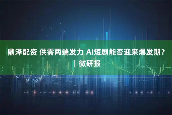 鼎泽配资 供需两端发力 AI短剧能否迎来爆发期？｜微研报