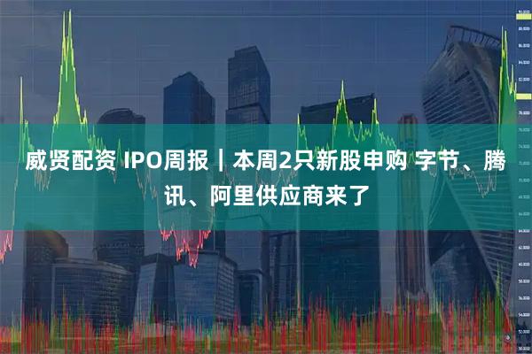 威贤配资 IPO周报|本周2只新股申购 字节、腾讯、阿里供应商来了